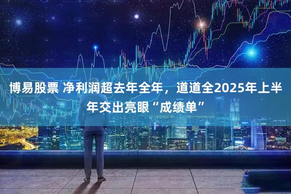 博易股票 净利润超去年全年，道道全2025年上半年交出亮眼“成绩单”