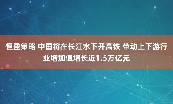 恒盈策略 中国将在长江水下开高铁 带动上下游行业增加值增长近1.5万亿元
