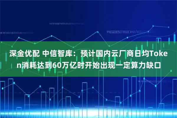 深金优配 中信智库：预计国内云厂商日均Token消耗达到60万亿时开始出现一定算力缺口