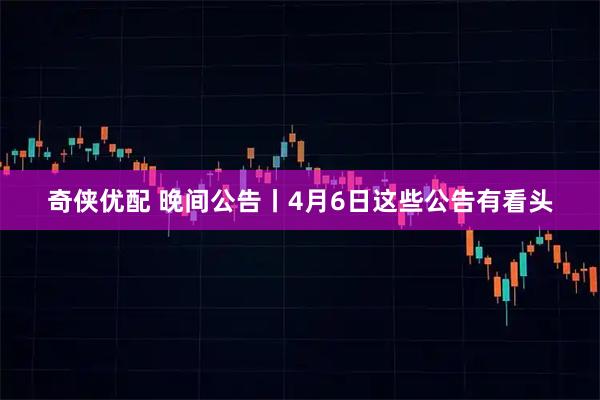 奇侠优配 晚间公告丨4月6日这些公告有看头